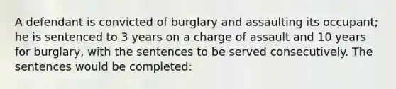 A defendant is convicted of burglary and assaulting its occupant; he is sentenced to 3 years on a charge of assault and 10 years for burglary, with the sentences to be served consecutively. The sentences would be completed: