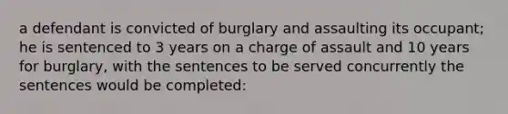 a defendant is convicted of burglary and assaulting its occupant; he is sentenced to 3 years on a charge of assault and 10 years for burglary, with the sentences to be served concurrently the sentences would be completed: