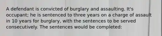 A defendant is convicted of burglary and assaulting. It's occupant; he is sentenced to three years on a charge of assault in 10 years for burglary, with the sentences to be served consecutively. The sentences would be completed: