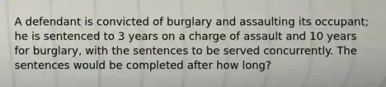 A defendant is convicted of burglary and assaulting its occupant; he is sentenced to 3 years on a charge of assault and 10 years for burglary, with the sentences to be served concurrently. The sentences would be completed after how long?