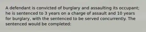 A defendant is convicted of burglary and assaulting its occupant; he is sentenced to 3 years on a charge of assault and 10 years for burglary, with the sentenced to be served concurrently. The sentenced would be completed: