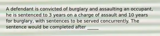 A defendant is convicted of burglary and assaulting an occupant, he is sentenced to 3 years on a charge of assault and 10 years for burglary, with sentences to be served concurrently. The sentence would be completed after _____