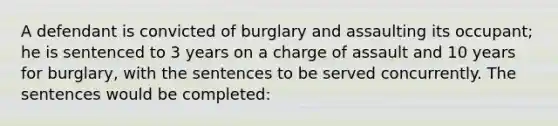 A defendant is convicted of burglary and assaulting its occupant; he is sentenced to 3 years on a charge of assault and 10 years for burglary, with the sentences to be served concurrently. The sentences would be completed: