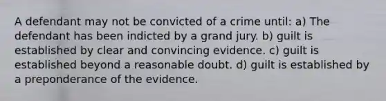 A defendant may not be convicted of a crime until: a) The defendant has been indicted by a grand jury. b) guilt is established by clear and convincing evidence. c) guilt is established beyond a reasonable doubt. d) guilt is established by a preponderance of the evidence.