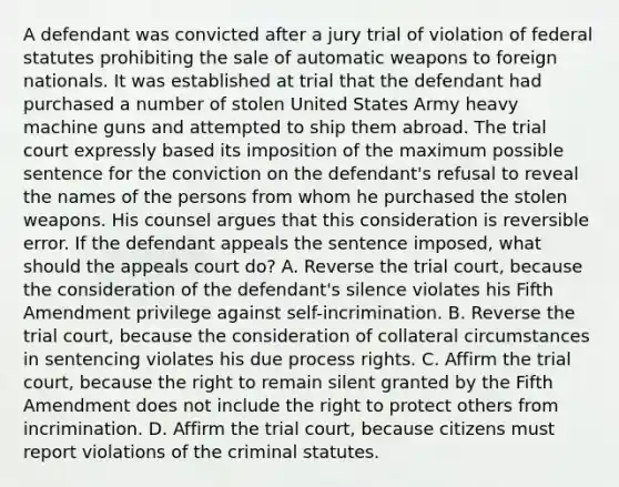 A defendant was convicted after a jury trial of violation of federal statutes prohibiting the sale of automatic weapons to foreign nationals. It was established at trial that the defendant had purchased a number of stolen United States Army heavy machine guns and attempted to ship them abroad. The trial court expressly based its imposition of the maximum possible sentence for the conviction on the defendant's refusal to reveal the names of the persons from whom he purchased the stolen weapons. His counsel argues that this consideration is reversible error. If the defendant appeals the sentence imposed, what should the appeals court do? A. Reverse the trial court, because the consideration of the defendant's silence violates his Fifth Amendment privilege against self-incrimination. B. Reverse the trial court, because the consideration of collateral circumstances in sentencing violates his due process rights. C. Affirm the trial court, because the right to remain silent granted by the Fifth Amendment does not include the right to protect others from incrimination. D. Affirm the trial court, because citizens must report violations of the criminal statutes.