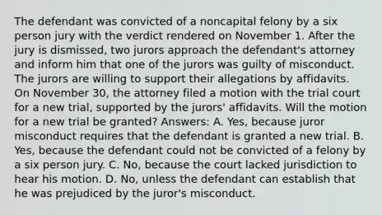 The defendant was convicted of a noncapital felony by a six person jury with the verdict rendered on November 1. After the jury is dismissed, two jurors approach the defendant's attorney and inform him that one of the jurors was guilty of misconduct. The jurors are willing to support their allegations by affidavits. On November 30, the attorney filed a motion with the trial court for a new trial, supported by the jurors' affidavits. Will the motion for a new trial be granted? Answers: A. Yes, because juror misconduct requires that the defendant is granted a new trial. B. Yes, because the defendant could not be convicted of a felony by a six person jury. C. No, because the court lacked jurisdiction to hear his motion. D. No, unless the defendant can establish that he was prejudiced by the juror's misconduct.