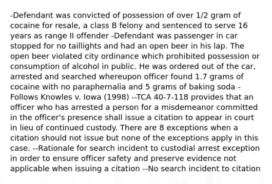 -Defendant was convicted of possession of over 1/2 gram of cocaine for resale, a class B felony and sentenced to serve 16 years as range II offender -Defendant was passenger in car stopped for no taillights and had an open beer in his lap. The open beer violated city ordinance which prohibited possession or consumption of alcohol in public. He was ordered out of the car, arrested and searched whereupon officer found 1.7 grams of cocaine with no paraphernalia and 5 grams of baking soda -Follows Knowles v. Iowa (1998) --TCA 40-7-118 provides that an officer who has arrested a person for a misdemeanor committed in the officer's presence shall issue a citation to appear in court in lieu of continued custody. There are 8 exceptions when a citation should not issue but none of the exceptions apply in this case. --Rationale for search incident to custodial arrest exception in order to ensure officer safety and preserve evidence not applicable when issuing a citation --No search incident to citation