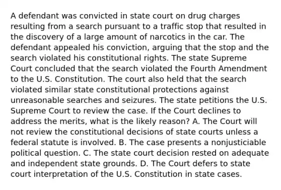 A defendant was convicted in state court on drug charges resulting from a search pursuant to a traffic stop that resulted in the discovery of a large amount of narcotics in the car. The defendant appealed his conviction, arguing that the stop and the search violated his constitutional rights. The state Supreme Court concluded that the search violated the Fourth Amendment to the U.S. Constitution. The court also held that the search violated similar state constitutional protections against unreasonable searches and seizures. The state petitions the U.S. Supreme Court to review the case. If the Court declines to address the merits, what is the likely reason? A. The Court will not review the constitutional decisions of state courts unless a federal statute is involved. B. The case presents a nonjusticiable political question. C. The state court decision rested on adequate and independent state grounds. D. The Court defers to state court interpretation of the U.S. Constitution in state cases.