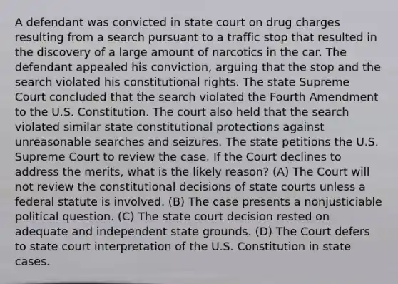 A defendant was convicted in state court on drug charges resulting from a search pursuant to a traffic stop that resulted in the discovery of a large amount of narcotics in the car. The defendant appealed his conviction, arguing that the stop and the search violated his constitutional rights. The state Supreme Court concluded that the search violated the Fourth Amendment to the U.S. Constitution. The court also held that the search violated similar state constitutional protections against unreasonable searches and seizures. The state petitions the U.S. Supreme Court to review the case. If the Court declines to address the merits, what is the likely reason? (A) The Court will not review the constitutional decisions of state courts unless a federal statute is involved. (B) The case presents a nonjusticiable political question. (C) The state court decision rested on adequate and independent state grounds. (D) The Court defers to state court interpretation of the U.S. Constitution in state cases.