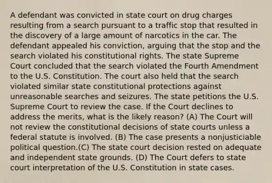 A defendant was convicted in state court on drug charges resulting from a search pursuant to a traffic stop that resulted in the discovery of a large amount of narcotics in the car. The defendant appealed his conviction, arguing that the stop and the search violated his constitutional rights. The state Supreme Court concluded that the search violated the Fourth Amendment to the U.S. Constitution. The court also held that the search violated similar state constitutional protections against unreasonable searches and seizures. The state petitions the U.S. Supreme Court to review the case. If the Court declines to address the merits, what is the likely reason? (A) The Court will not review the constitutional decisions of <a href='https://www.questionai.com/knowledge/k0UTVXnPxH-state-courts' class='anchor-knowledge'>state courts</a> unless a federal statute is involved. (B) The case presents a nonjusticiable political question.(C) The state court decision rested on adequate and independent state grounds. (D) The Court defers to state court interpretation of the U.S. Constitution in state cases.