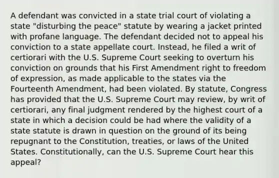 A defendant was convicted in a state trial court of violating a state "disturbing the peace" statute by wearing a jacket printed with profane language. The defendant decided not to appeal his conviction to a state appellate court. Instead, he filed a writ of certiorari with the U.S. Supreme Court seeking to overturn his conviction on grounds that his First Amendment right to freedom of expression, as made applicable to the states via the Fourteenth Amendment, had been violated. By statute, Congress has provided that the U.S. Supreme Court may review, by writ of certiorari, any final judgment rendered by the highest court of a state in which a decision could be had where the validity of a state statute is drawn in question on the ground of its being repugnant to the Constitution, treaties, or laws of the United States. Constitutionally, can the U.S. Supreme Court hear this appeal?