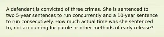 A defendant is convicted of three crimes. She is sentenced to two 5-year sentences to run concurrently and a 10-year sentence to run consecutively. How much actual time was she sentenced to, not accounting for parole or other methods of early release?