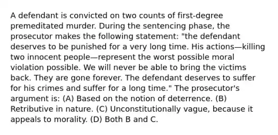 A defendant is convicted on two counts of first-degree premeditated murder. During the sentencing phase, the prosecutor makes the following statement: "the defendant deserves to be punished for a very long time. His actions—killing two innocent people—represent the worst possible moral violation possible. We will never be able to bring the victims back. They are gone forever. The defendant deserves to suffer for his crimes and suffer for a long time." The prosecutor's argument is: (A) Based on the notion of deterrence. (B) Retributive in nature. (C) Unconstitutionally vague, because it appeals to morality. (D) Both B and C.