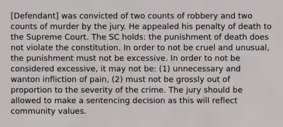 [Defendant] was convicted of two counts of robbery and two counts of murder by the jury. He appealed his penalty of death to the Supreme Court. The SC holds: the punishment of death does not violate the constitution. In order to not be cruel and unusual, the punishment must not be excessive. In order to not be considered excessive, it may not be: (1) unnecessary and wanton infliction of pain, (2) must not be grossly out of proportion to the severity of the crime. The jury should be allowed to make a sentencing decision as this will reflect community values.