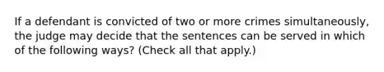 If a defendant is convicted of two or more crimes simultaneously, the judge may decide that the sentences can be served in which of the following ways? (Check all that apply.)