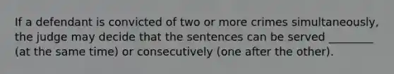 If a defendant is convicted of two or more crimes simultaneously, the judge may decide that the sentences can be served ________ (at the same time) or consecutively (one after the other).