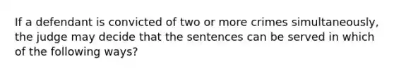 If a defendant is convicted of two or more crimes simultaneously, the judge may decide that the sentences can be served in which of the following ways?