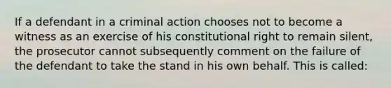 If a defendant in a criminal action chooses not to become a witness as an exercise of his constitutional right to remain silent, the prosecutor cannot subsequently comment on the failure of the defendant to take the stand in his own behalf. This is called: