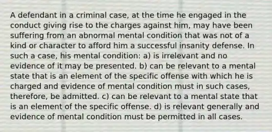 A defendant in a criminal case, at the time he engaged in the conduct giving rise to the charges against him, may have been suffering from an abnormal mental condition that was not of a kind or character to afford him a successful insanity defense. In such a case, his mental condition: a) is irrelevant and no evidence of it may be presented. b) can be relevant to a mental state that is an element of the specific offense with which he is charged and evidence of mental condition must in such cases, therefore, be admitted. c) can be relevant to a mental state that is an element of the specific offense. d) is relevant generally and evidence of mental condition must be permitted in all cases.