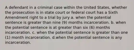 A defendant in a criminal case within the United States, whether the prosecution is in state court or federal court has a Sixth Amendment right to a trial by jury a. when the potential sentence is greater than nine (9) months incarceration. b. when the potential sentence is at greater than six (6) months incarceration. c. when the potential sentence is greater than one (1) month incarceration. d.when the potential sentence is any incarceration.