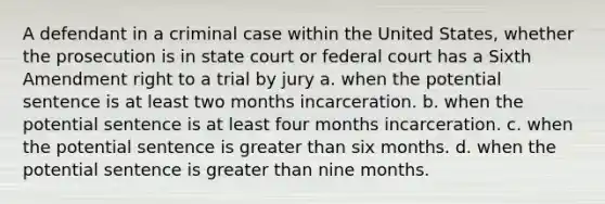 A defendant in a criminal case within the United States, whether the prosecution is in state court or federal court has a Sixth Amendment right to a trial by jury a. when the potential sentence is at least two months incarceration. b. when the potential sentence is at least four months incarceration. c. when the potential sentence is greater than six months. d. when the potential sentence is greater than nine months.