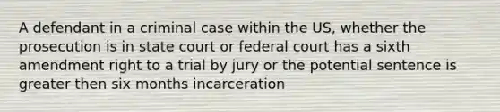 A defendant in a criminal case within the US, whether the prosecution is in state court or federal court has a sixth amendment right to a trial by jury or the potential sentence is greater then six months incarceration