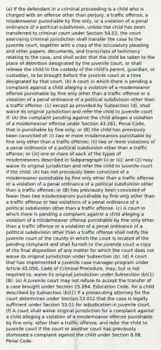 (a) If the defendant in a criminal proceeding is a child who is charged with an offense other than perjury, a traffic offense, a misdemeanor punishable by fine only, or a violation of a penal ordinance of a political subdivision, unless the child has been transferred to criminal court under Section 54.02, the court exercising criminal jurisdiction shall transfer the case to the juvenile court, together with a copy of the accusatory pleading and other papers, documents, and transcripts of testimony relating to the case, and shall order that the child be taken to the place of detention designated by the juvenile court, or shall release the child to the custody of the child's parent, guardian, or custodian, to be brought before the juvenile court at a time designated by that court. (b) A court in which there is pending a complaint against a child alleging a violation of a misdemeanor offense punishable by fine only other than a traffic offense or a violation of a penal ordinance of a political subdivision other than a traffic offense: (1) except as provided by Subsection (d), shall waive its original jurisdiction and refer the child to juvenile court if: (A) the complaint pending against the child alleges a violation of a misdemeanor offense under Section 43.261, Penal Code, that is punishable by fine only; or (B) the child has previously been convicted of: (i) two or more misdemeanors punishable by fine only other than a traffic offense; (ii) two or more violations of a penal ordinance of a political subdivision other than a traffic offense; or (iii) one or more of each of the types of misdemeanors described in Subparagraph (i) or (ii); and (2) may waive its original jurisdiction and refer the child to juvenile court if the child: (A) has not previously been convicted of a misdemeanor punishable by fine only other than a traffic offense or a violation of a penal ordinance of a political subdivision other than a traffic offense; or (B) has previously been convicted of fewer than two misdemeanors punishable by fine only other than a traffic offense or two violations of a penal ordinance of a political subdivision other than a traffic offense. (c) A court in which there is pending a complaint against a child alleging a violation of a misdemeanor offense punishable by fine only other than a traffic offense or a violation of a penal ordinance of a political subdivision other than a traffic offense shall notify the juvenile court of the county in which the court is located of the pending complaint and shall furnish to the juvenile court a copy of the final disposition of any matter for which the court does not waive its original jurisdiction under Subsection (b). (d) A court that has implemented a juvenile case manager program under Article 45.056, Code of Criminal Procedure, may, but is not required to, waive its original jurisdiction under Subsection (b)(1)(B). (e) A juvenile court may not refuse to accept the transfer of a case brought under Section 25.094, Education Code, for a child described by Subsection (b)(1) if a prosecuting attorney for the court determines under Section 53.012 that the case is legally sufficient under Section 53.01 for adjudication in juvenile court. (f) A court shall waive original jurisdiction for a complaint against a child alleging a violation of a misdemeanor offense punishable by fine only, other than a traffic offense, and refer the child to juvenile court if the court or another court has previously dismissed a complaint against the child under Section 8.08, Penal Code.