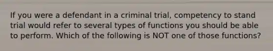 If you were a defendant in a criminal trial, competency to stand trial would refer to several types of functions you should be able to perform. Which of the following is NOT one of those functions?