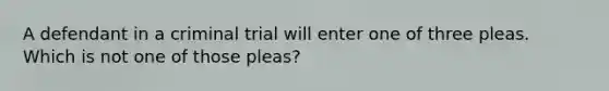 A defendant in a criminal trial will enter one of three pleas. Which is not one of those pleas?