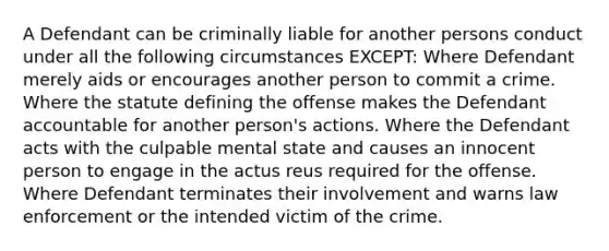 A Defendant can be criminally liable for another persons conduct under all the following circumstances EXCEPT: Where Defendant merely aids or encourages another person to commit a crime. Where the statute defining the offense makes the Defendant accountable for another person's actions. Where the Defendant acts with the culpable mental state and causes an innocent person to engage in the actus reus required for the offense. Where Defendant terminates their involvement and warns law enforcement or the intended victim of the crime.