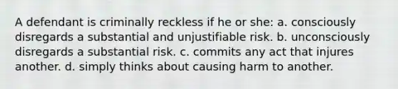 A defendant is criminally reckless if he or she: a. consciously disregards a substantial and unjustifiable risk. b. unconsciously disregards a substantial risk. c. commits any act that injures another. d. simply thinks about causing harm to another.