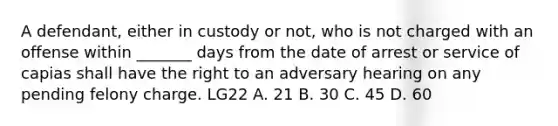 A defendant, either in custody or not, who is not charged with an offense within _______ days from the date of arrest or service of capias shall have the right to an adversary hearing on any pending felony charge. LG22 A. 21 B. 30 C. 45 D. 60