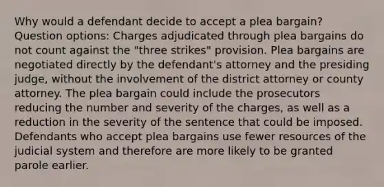 Why would a defendant decide to accept a plea bargain? Question options: Charges adjudicated through plea bargains do not count against the "three strikes" provision. Plea bargains are negotiated directly by the defendant's attorney and the presiding judge, without the involvement of the district attorney or county attorney. The plea bargain could include the prosecutors reducing the number and severity of the charges, as well as a reduction in the severity of the sentence that could be imposed. Defendants who accept plea bargains use fewer resources of the judicial system and therefore are more likely to be granted parole earlier.