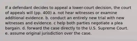 If a defendant decides to appeal a lower-court decision, the court of appeals will (pp. 400) a. not hear witnesses or examine additional evidence. b. conduct an entirely new trial with new witnesses and evidence. c help both parties negotiate a plea bargain. d. forward the case directly to the U.S. Supreme Court. e. assume original jurisdiction over the case.