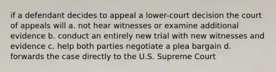 if a defendant decides to appeal a lower-court decision the court of appeals will a. not hear witnesses or examine additional evidence b. conduct an entirely new trial with new witnesses and evidence c. help both parties negotiate a plea bargain d. forwards the case directly to the U.S. Supreme Court