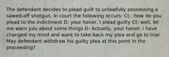 The defendant decides to plead guilt to unlawfully possessing a sawed-off shotgun. In court the following occurs: Ct.: how do you plead to the indictment D: your honor, I plead guilty Ct: well, let me warn you about some things D: Actually, your honor, i have changed my mind and want to take back my plea and go to trial May defendant withdraw his guilty plea at this point in the proceeding?