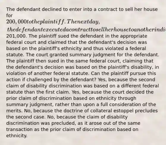 The defendant declined to enter into a contract to sell her house for 200,000 to the plaintiff. The next day, the defendant executed a contract to sell her house to another individual for201,000. The plaintiff sued the defendant in the appropriate federal court and claimed that the defendant's decision was based on the plaintiff's ethnicity and thus violated a federal statute. The court granted summary judgment for the defendant. The plaintiff then sued in the same federal court, claiming that the defendant's decision was based on the plaintiff's disability, in violation of another federal statute. Can the plaintiff pursue this action if challenged by the defendant? Yes, because the second claim of disability discrimination was based on a different federal statute than the first claim. Yes, because the court decided the prior claim of discrimination based on ethnicity through summary judgment, rather than upon a full consideration of the merits. No, because the doctrine of collateral estoppel precludes the second case. No, because the claim of disability discrimination was precluded, as it arose out of the same transaction as the prior claim of discrimination based on ethnicity.