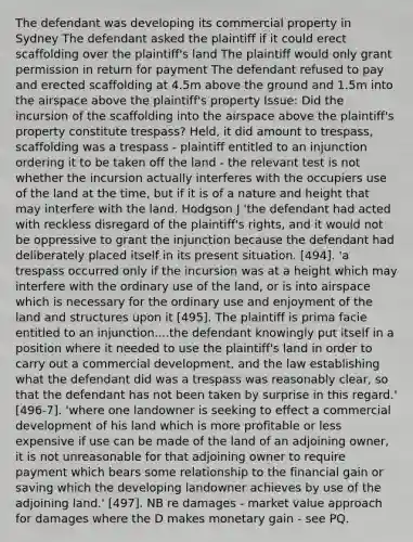 The defendant was developing its commercial property in Sydney The defendant asked the plaintiff if it could erect scaffolding over the plaintiff's land The plaintiff would only grant permission in return for payment The defendant refused to pay and erected scaffolding at 4.5m above the ground and 1.5m into the airspace above the plaintiff's property Issue: Did the incursion of the scaffolding into the airspace above the plaintiff's property constitute trespass? Held, it did amount to trespass, scaffolding was a trespass - plaintiff entitled to an injunction ordering it to be taken off the land - the relevant test is not whether the incursion actually interferes with the occupiers use of the land at the time, but if it is of a nature and height that may interfere with the land. Hodgson J 'the defendant had acted with reckless disregard of the plaintiff's rights, and it would not be oppressive to grant the injunction because the defendant had deliberately placed itself in its present situation. [494]. 'a trespass occurred only if the incursion was at a height which may interfere with the ordinary use of the land, or is into airspace which is necessary for the ordinary use and enjoyment of the land and structures upon it [495]. The plaintiff is prima facie entitled to an injunction....the defendant knowingly put itself in a position where it needed to use the plaintiff's land in order to carry out a commercial development, and the law establishing what the defendant did was a trespass was reasonably clear, so that the defendant has not been taken by surprise in this regard.' [496-7]. 'where one landowner is seeking to effect a commercial development of his land which is more profitable or less expensive if use can be made of the land of an adjoining owner, it is not unreasonable for that adjoining owner to require payment which bears some relationship to the financial gain or saving which the developing landowner achieves by use of the adjoining land.' [497]. NB re damages - market value approach for damages where the D makes monetary gain - see PQ.