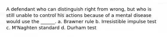 A defendant who can distinguish right from wrong, but who is still unable to control his actions because of a mental disease would use the ______. a. Brawner rule b. Irresistible impulse test c. M'Naghten standard d. Durham test