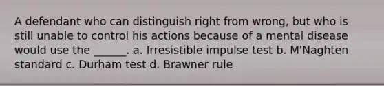 A defendant who can distinguish right from wrong, but who is still unable to control his actions because of a mental disease would use the ______. a. Irresistible impulse test b. M'Naghten standard c. Durham test d. Brawner rule