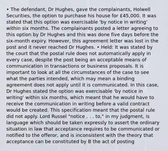 • The defendant, Dr Hughes, gave the complainants, Holwell Securities, the option to purchase his house for £45,000. It was stated that this option was exercisable 'by notice in writing' within six months. The complainants posted a letter agreeing to this option by Dr Hughes and this was done five days before the six-month expiry. However, this agreement letter was lost in the post and it never reached Dr Hughes. • Held: It was stated by the court that the postal rule does not automatically apply in every case, despite the post being an acceptable means of communication in transactions or business proposals. It is important to look at all the circumstances of the case to see what the parties intended, which may mean a binding agreement does not apply until it is communicated. In this case, Dr Hughes stated the option was exercisable 'by notice in writing' within six months, which meant that he would have to receive the communication in writing before a valid contract would be created. This specification meant that the postal rule did not apply. Lord Russel "notice . . . to," in my judgment, is language which should be taken expressly to assert the ordinary situation in law that acceptance requires to be communicated or notified to the offeror, and is inconsistent with the theory that acceptance can be constituted by B the act of posting