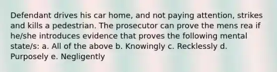 Defendant drives his car home, and not paying attention, strikes and kills a pedestrian. The prosecutor can prove the mens rea if he/she introduces evidence that proves the following mental state/s: a. All of the above b. Knowingly c. Recklessly d. Purposely e. Negligently