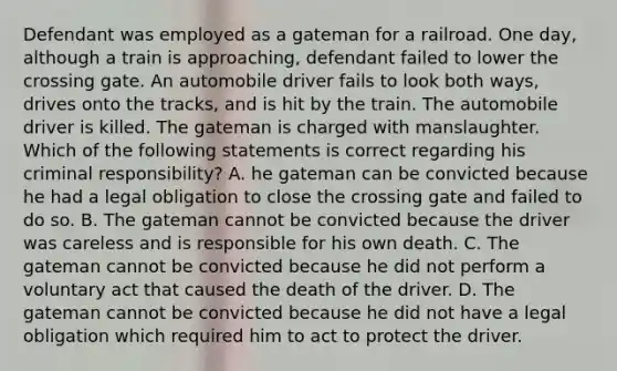 Defendant was employed as a gateman for a railroad. One day, although a train is approaching, defendant failed to lower the crossing gate. An automobile driver fails to look both ways, drives onto the tracks, and is hit by the train. The automobile driver is killed. The gateman is charged with manslaughter. Which of the following statements is correct regarding his criminal responsibility? A. he gateman can be convicted because he had a legal obligation to close the crossing gate and failed to do so. B. The gateman cannot be convicted because the driver was careless and is responsible for his own death. C. The gateman cannot be convicted because he did not perform a voluntary act that caused the death of the driver. D. The gateman cannot be convicted because he did not have a legal obligation which required him to act to protect the driver.