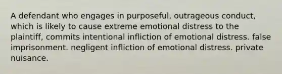 A defendant who engages in purposeful, outrageous conduct, which is likely to cause extreme emotional distress to the plaintiff, commits intentional infliction of emotional distress. false imprisonment. negligent infliction of emotional distress. private nuisance.