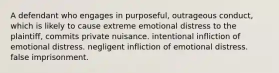 A defendant who engages in purposeful, outrageous conduct, which is likely to cause extreme emotional distress to the plaintiff, commits private nuisance. intentional infliction of emotional distress. negligent infliction of emotional distress. false imprisonment.