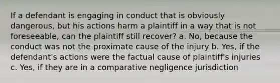 If a defendant is engaging in conduct that is obviously dangerous, but his actions harm a plaintiff in a way that is not foreseeable, can the plaintiff still recover? a. No, because the conduct was not the proximate cause of the injury b. Yes, if the defendant's actions were the factual cause of plaintiff's injuries c. Yes, if they are in a comparative negligence jurisdiction