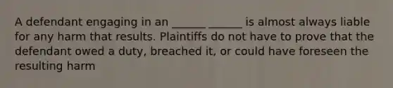 A defendant engaging in an ______ ______ is almost always liable for any harm that results. Plaintiffs do not have to prove that the defendant owed a duty, breached it, or could have foreseen the resulting harm