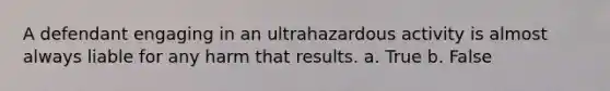 A defendant engaging in an ultrahazardous activity is almost always liable for any harm that results. a. True b. False