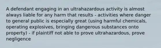 A defendant engaging in an ultrahazardous activity is almost always liable for any harm that results - activities where danger to general public is especially great (using harmful chemicals, operating explosives, bringing dangerous substances onto property) - if plaintiff not able to prove ultrahazardous, prove negligence