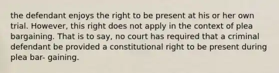 the defendant enjoys the right to be present at his or her own trial. However, this right does not apply in the context of plea bargaining. That is to say, no court has required that a criminal defendant be provided a constitutional right to be present during plea bar- gaining.